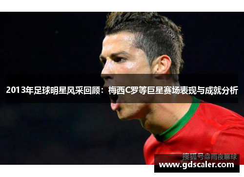 2013年足球明星风采回顾：梅西C罗等巨星赛场表现与成就分析
