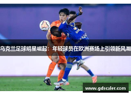 乌克兰足球明星崛起：年轻球员在欧洲赛场上引领新风潮