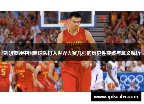 姚明带领中国篮球队打入世界大赛几强的历史性突破与意义解析
