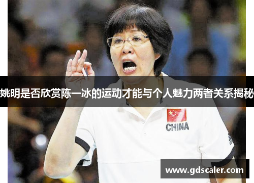姚明是否欣赏陈一冰的运动才能与个人魅力两者关系揭秘