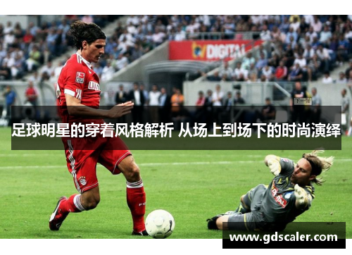 足球明星的穿着风格解析 从场上到场下的时尚演绎