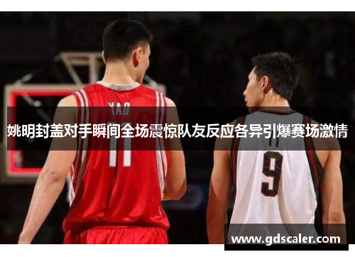 姚明封盖对手瞬间全场震惊队友反应各异引爆赛场激情