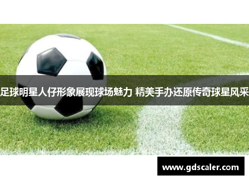 足球明星人仔形象展现球场魅力 精美手办还原传奇球星风采