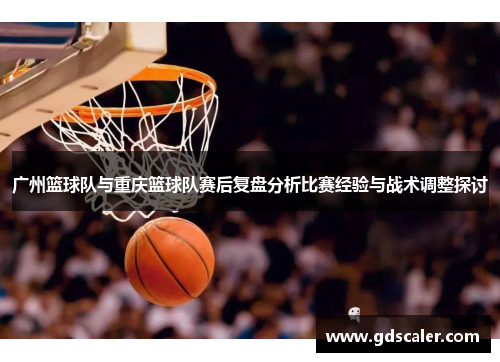 广州篮球队与重庆篮球队赛后复盘分析比赛经验与战术调整探讨