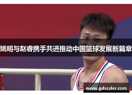 姚明与赵睿携手共进推动中国篮球发展新篇章
