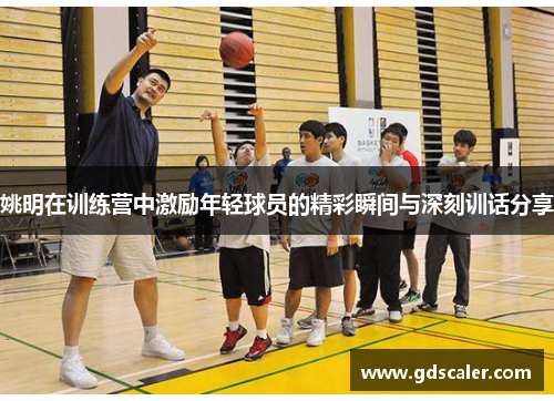 姚明在训练营中激励年轻球员的精彩瞬间与深刻训话分享