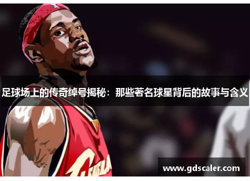 足球场上的传奇绰号揭秘：那些著名球星背后的故事与含义